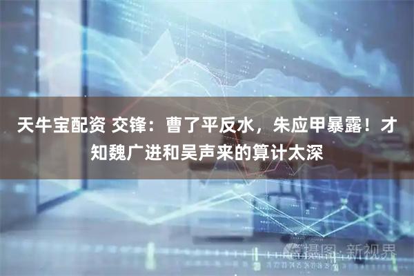 天牛宝配资 交锋：曹了平反水，朱应甲暴露！才知魏广进和吴声来的算计太深