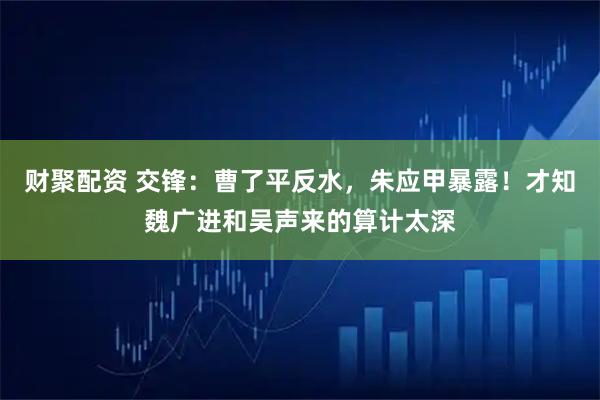 财聚配资 交锋：曹了平反水，朱应甲暴露！才知魏广进和吴声来的算计太深