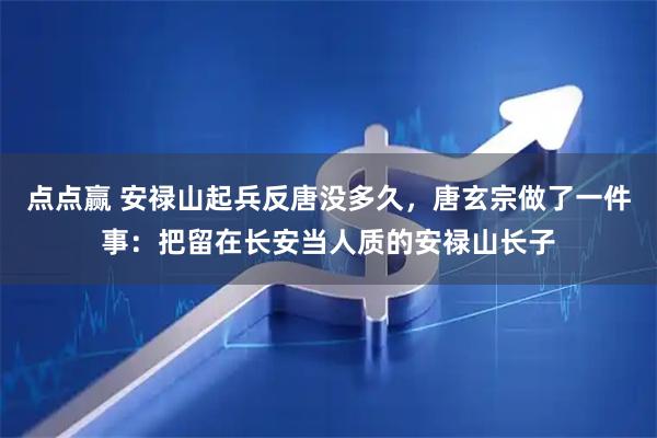 点点赢 安禄山起兵反唐没多久，唐玄宗做了一件事：把留在长安当人质的安禄山长子