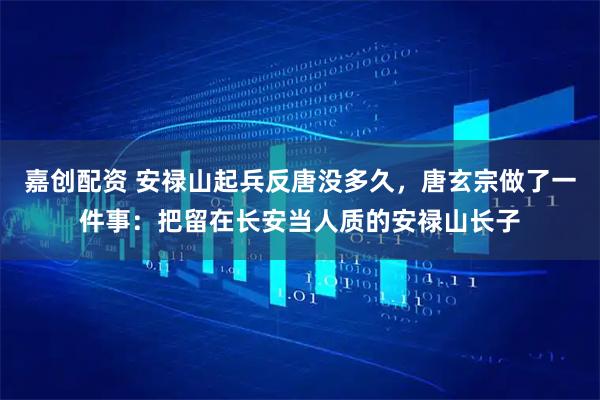 嘉创配资 安禄山起兵反唐没多久，唐玄宗做了一件事：把留在长安当人质的安禄山长子