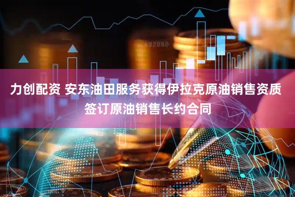 力创配资 安东油田服务获得伊拉克原油销售资质 签订原油销售长约合同