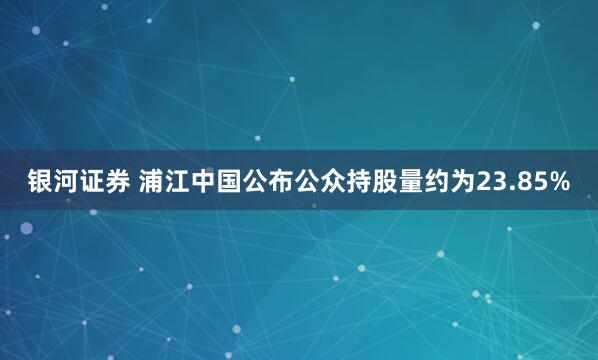 银河证券 浦江中国公布公众持股量约为23.85%