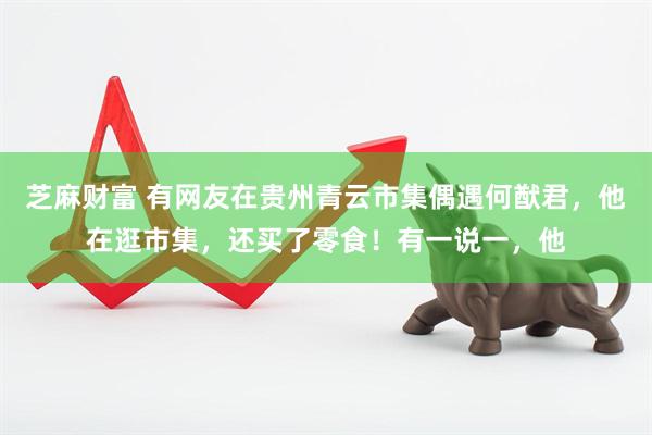 芝麻财富 有网友在贵州青云市集偶遇何猷君，他在逛市集，还买了零食！有一说一，他