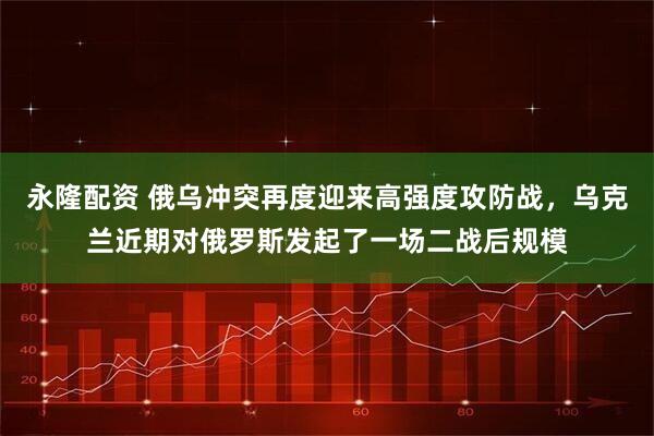 永隆配资 俄乌冲突再度迎来高强度攻防战，乌克兰近期对俄罗斯发起了一场二战后规模