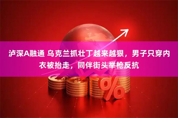 泸深A融通 乌克兰抓壮丁越来越狠，男子只穿内衣被抬走，同伴街头举枪反抗