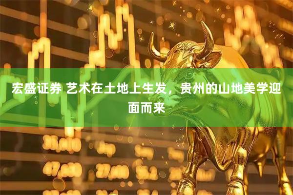 宏盛证券 艺术在土地上生发，贵州的山地美学迎面而来