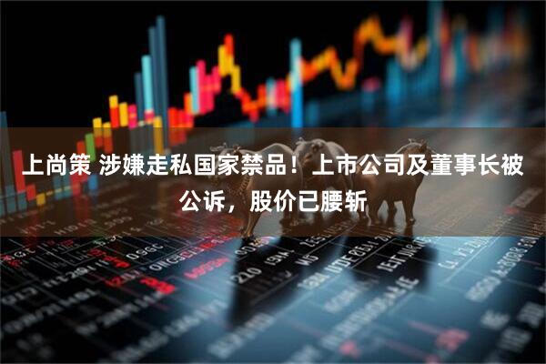 上尚策 涉嫌走私国家禁品！上市公司及董事长被公诉，股价已腰斩