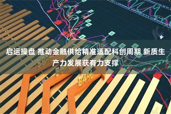 启运操盘 推动金融供给精准适配科创周期 新质生产力发展获有力支撑