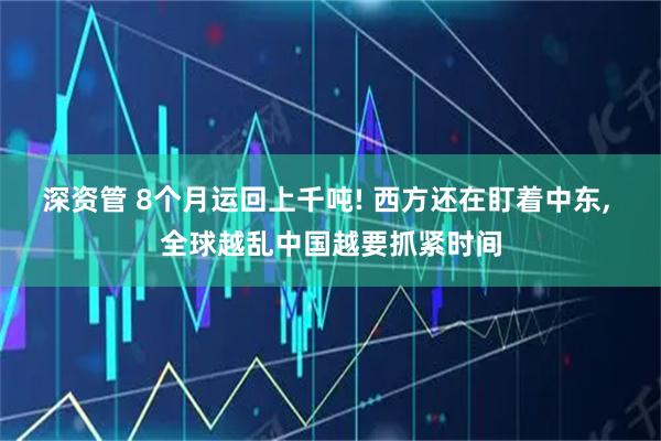 深资管 8个月运回上千吨! 西方还在盯着中东, 全球越乱中国越要抓紧时间