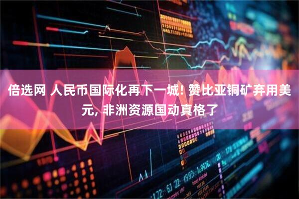 倍选网 人民币国际化再下一城! 赞比亚铜矿弃用美元, 非洲资源国动真格了