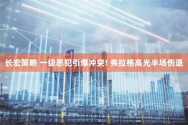 长宏策略 一级恶犯引爆冲突! 弗拉格高光半场伤退