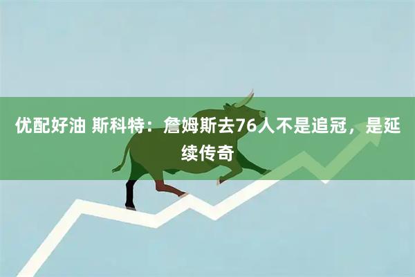 优配好油 斯科特：詹姆斯去76人不是追冠，是延续传奇