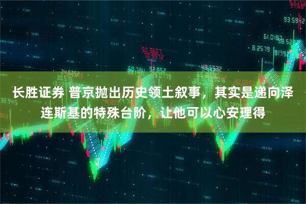 长胜证券 普京抛出历史领土叙事，其实是递向泽连斯基的特殊台阶，让他可以心安理得