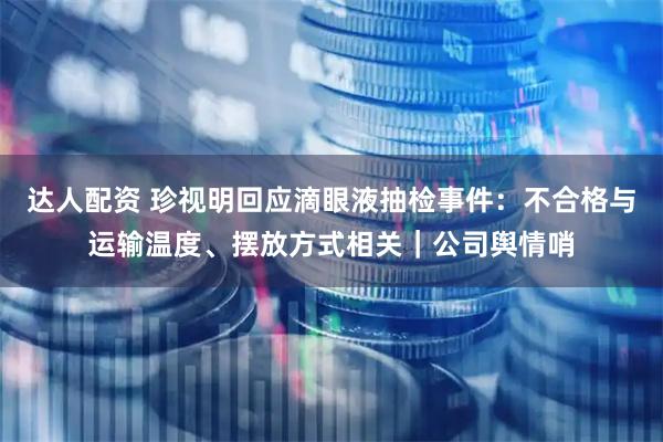 达人配资 珍视明回应滴眼液抽检事件：不合格与运输温度、摆放方式相关｜公司舆情哨