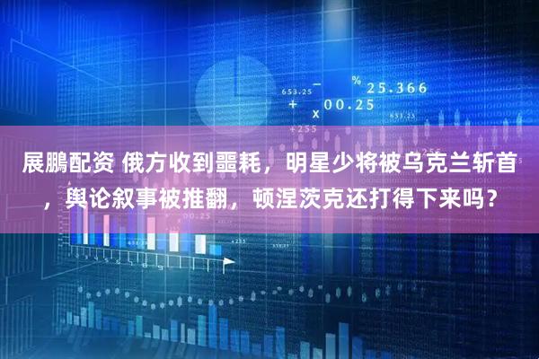 展鵬配资 俄方收到噩耗，明星少将被乌克兰斩首，舆论叙事被推翻，顿涅茨克还打得下来吗？