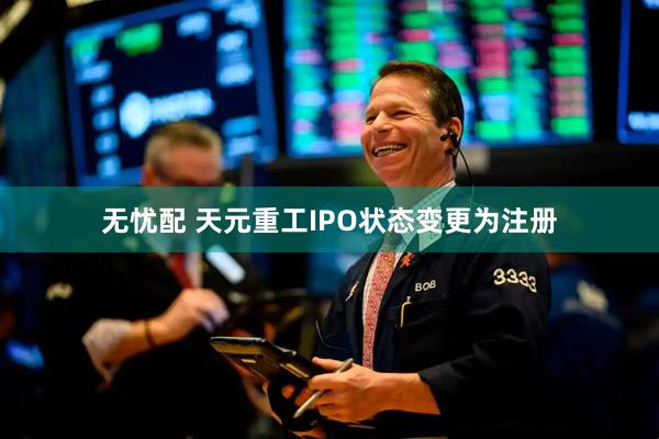 无忧配 天元重工IPO状态变更为注册