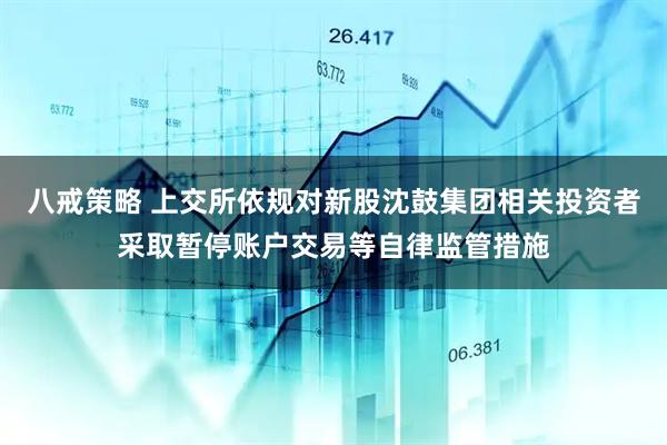 八戒策略 上交所依规对新股沈鼓集团相关投资者采取暂停账户交易等自律监管措施