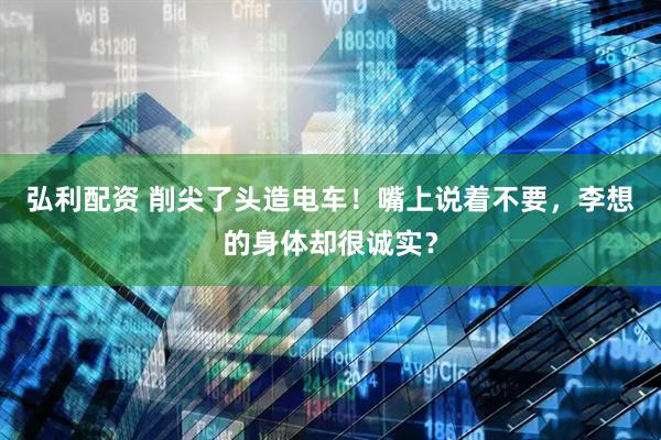 弘利配资 削尖了头造电车!嘴上说着不要,李想的身体却很诚实?